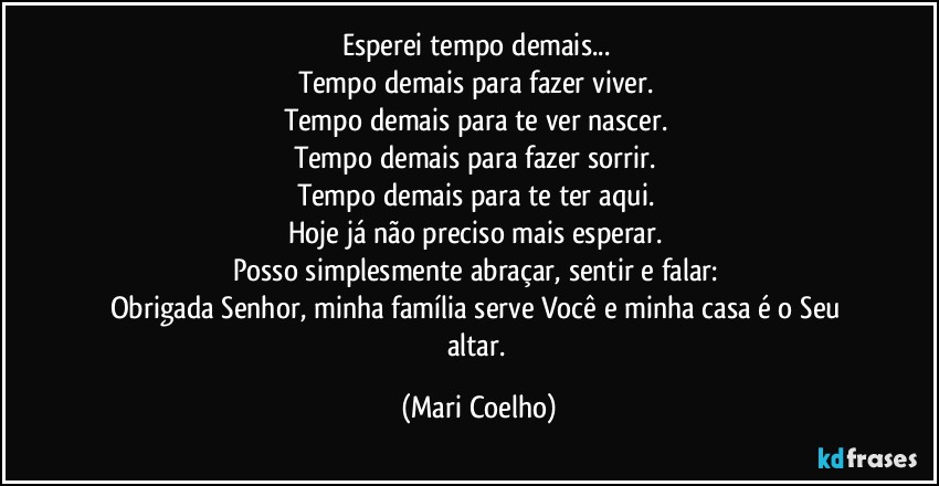 Esperei tempo demais... 
Tempo demais para fazer viver. 
Tempo demais para te ver nascer. 
Tempo demais para fazer sorrir. 
Tempo demais para te ter aqui. 
Hoje já não preciso mais esperar. 
Posso simplesmente abraçar, sentir e falar: 
Obrigada Senhor, minha família serve Você e minha casa é o Seu altar. (Mari Coelho)