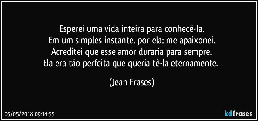 Esperei uma vida inteira para conhecê-la.
Em um simples instante, por ela; me apaixonei.
Acreditei que esse amor duraria para sempre.
Ela era tão perfeita que queria tê-la eternamente. (Jean Frases)