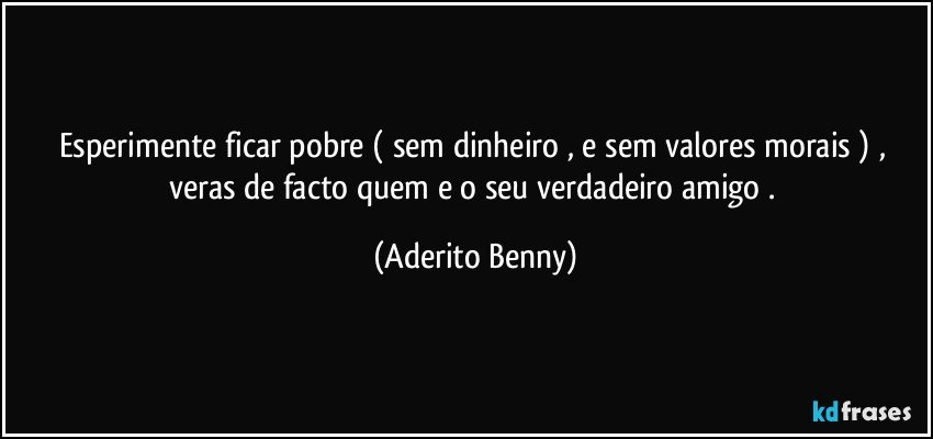 Esperimente ficar pobre ( sem dinheiro , e sem valores morais ) , veras de facto quem e o seu verdadeiro amigo . (Aderito Benny)