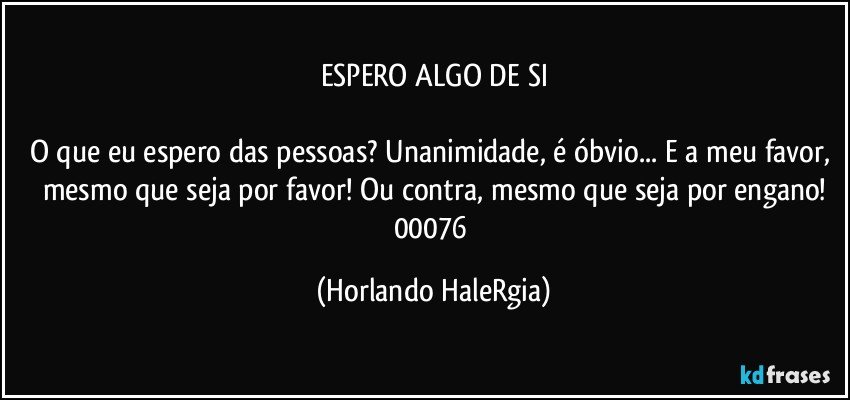 ESPERO ALGO DE SI

O que eu espero das pessoas? Unanimidade, é óbvio... E a meu favor, mesmo que seja por favor! Ou contra, mesmo que seja por engano!
00076 (Horlando HaleRgia)