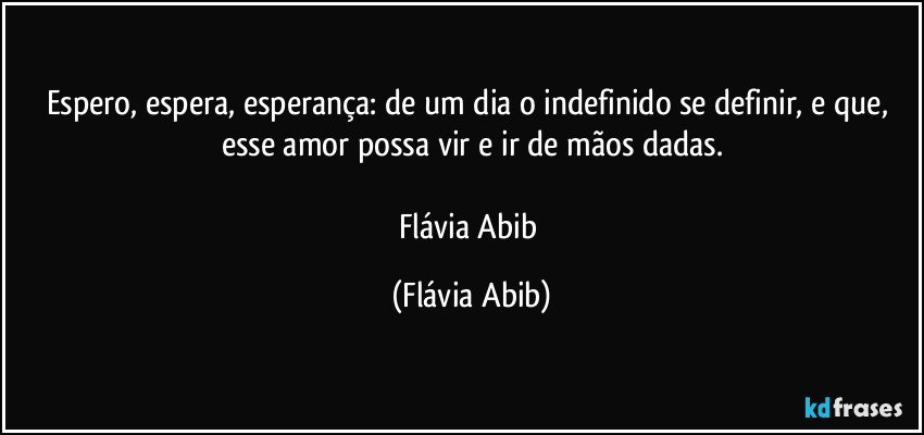 Espero, espera, esperança: de um dia o indefinido se definir, e que, esse amor possa vir e ir de mãos dadas.

Flávia Abib (Flávia Abib)