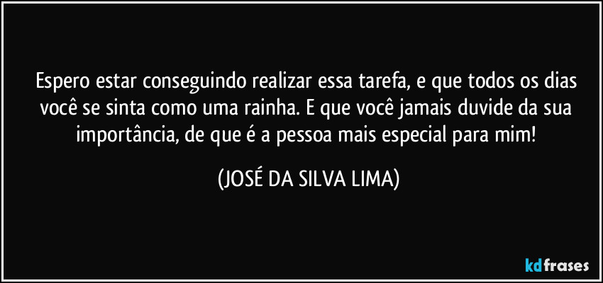 Espero estar conseguindo realizar essa tarefa, e que todos os dias você se sinta como uma rainha. E que você jamais duvide da sua importância, de que é a pessoa mais especial para mim! (JOSÉ DA SILVA LIMA)