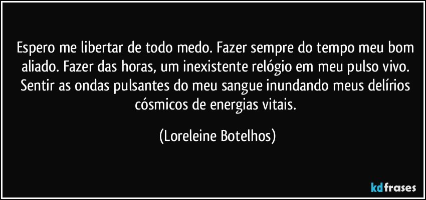 Espero me libertar de todo medo. Fazer sempre do tempo meu bom aliado. Fazer das horas, um inexistente relógio em meu pulso vivo. Sentir as ondas pulsantes do meu sangue inundando meus delírios cósmicos de energias vitais. (Loreleine Botelhos)