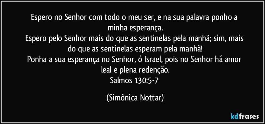 Espero no Senhor com todo o meu ser, e na sua palavra ponho a minha esperança.
Espero pelo Senhor mais do que as sentinelas pela manhã; sim, mais do que as sentinelas esperam pela manhã!
Ponha a sua esperança no Senhor, ó Israel, pois no Senhor há amor leal e plena redenção.
Salmos 130:5-7 (Simônica Nottar)