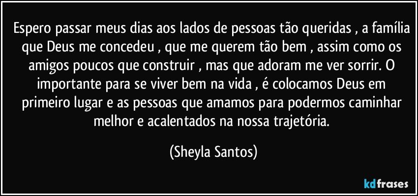 Espero passar meus dias aos lados de pessoas tão queridas , a família que Deus me concedeu , que me querem tão bem , assim como os amigos poucos que construir , mas que adoram me ver sorrir.  O importante para se viver bem na vida , é colocamos Deus em primeiro lugar e as pessoas que amamos para podermos caminhar melhor e acalentados na nossa trajetória. (Sheyla Santos)