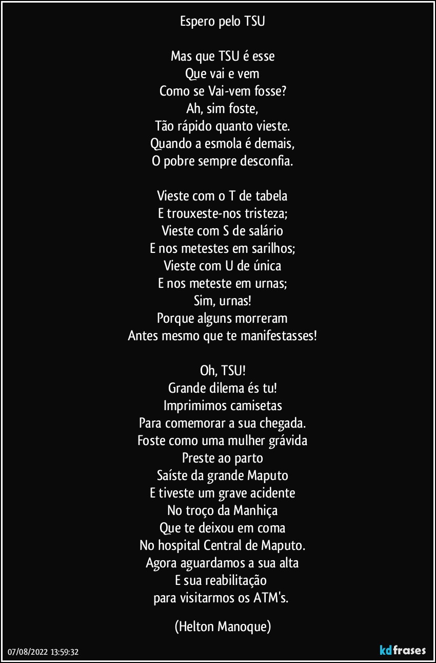 Espero pelo TSU

Mas que TSU é esse
Que vai e vem
Como se Vai-vem fosse?
Ah, sim foste,
Tão rápido quanto vieste.
Quando a esmola é demais,
O pobre sempre desconfia.

Vieste com o T de tabela
E trouxeste-nos tristeza;
Vieste com S de salário
E nos metestes em sarilhos;
Vieste com U de única
E nos meteste em urnas;
Sim, urnas!
Porque alguns morreram
Antes mesmo que te manifestasses!

Oh, TSU!
Grande dilema és tu!
Imprimimos camisetas
Para comemorar a sua chegada.
Foste como uma mulher grávida
Preste ao parto
Saíste da grande Maputo
E tiveste um grave acidente
No troço da Manhiça
Que te deixou em coma
No hospital Central de Maputo.
Agora aguardamos a sua alta
E sua reabilitação 
para visitarmos os ATM's. (Helton Manoque)