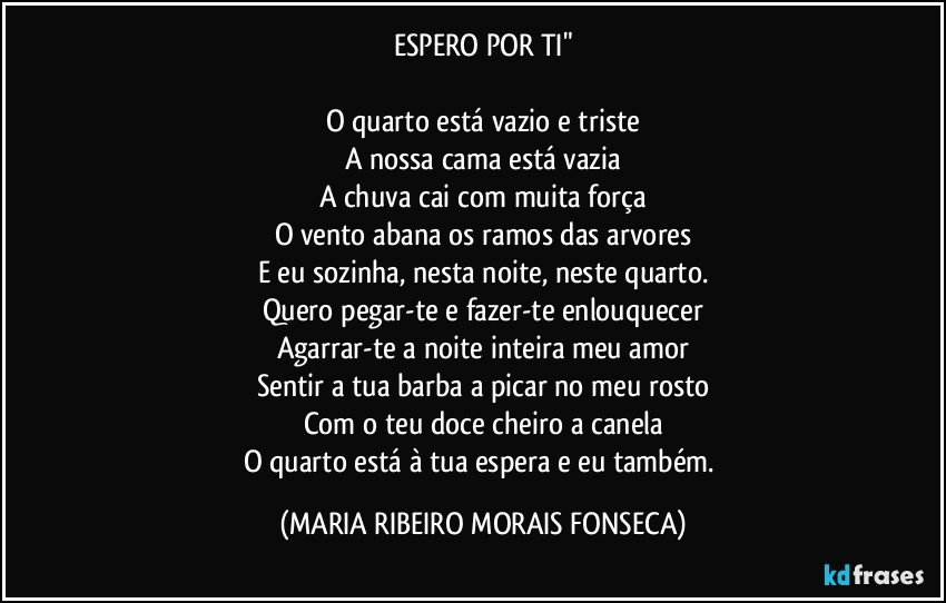 ESPERO POR TI"

O quarto está vazio e triste
A nossa cama está vazia
A chuva cai com muita força
O vento abana os ramos das arvores
E eu sozinha, nesta noite, neste quarto.
Quero pegar-te e fazer-te enlouquecer
Agarrar-te a noite inteira meu amor
Sentir a tua barba a picar no meu rosto
Com o teu doce cheiro a canela
O quarto está à tua espera e eu também. (MARIA RIBEIRO MORAIS FONSECA)