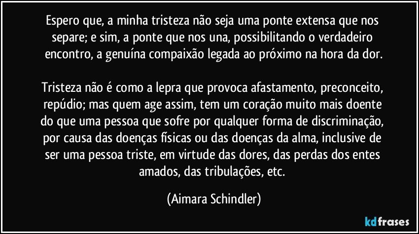 Espero que, a minha tristeza não seja uma ponte extensa que nos separe; e sim, a ponte que nos una, possibilitando o verdadeiro encontro, a genuína compaixão legada ao próximo na hora da dor.

Tristeza não é como a lepra que provoca afastamento, preconceito, repúdio; mas quem age assim, tem um coração muito mais doente do que uma pessoa que sofre por  qualquer forma de discriminação, por causa das doenças físicas ou das doenças da alma, inclusive de ser uma pessoa triste, em virtude das dores, das perdas dos entes amados, das tribulações, etc. (Aimara Schindler)