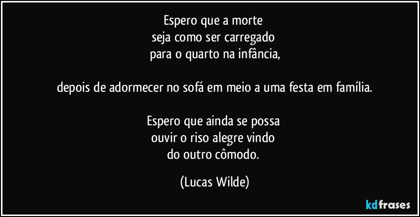 Espero que a morte 
seja como ser carregado 
para o quarto na infância,

depois de adormecer no sofá em meio a uma festa em família.

Espero que ainda se possa 
ouvir o riso alegre vindo 
do outro cômodo. (Lucas Wilde)