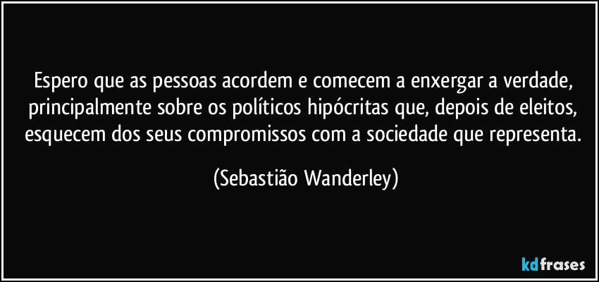 Espero que as pessoas acordem e comecem a enxergar a verdade, principalmente sobre os políticos hipócritas que, depois de eleitos, esquecem dos seus compromissos com a sociedade que representa. (Sebastião Wanderley)