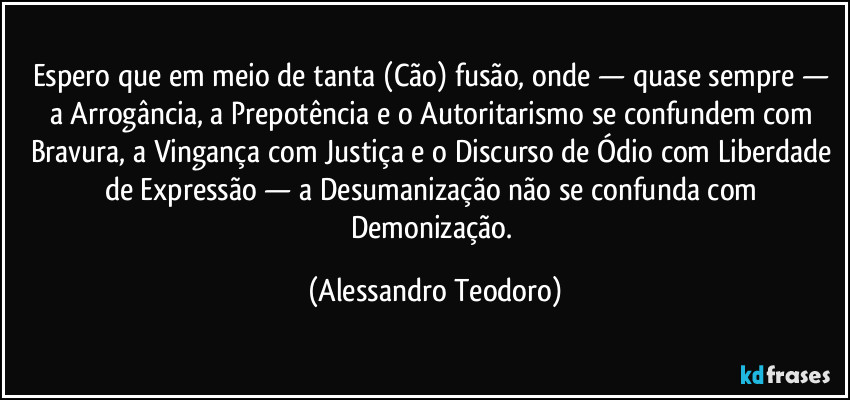 Espero que em meio de tanta (Cão) fusão, onde — quase sempre — a Arrogância, a Prepotência e o Autoritarismo se confundem com Bravura, a Vingança com Justiça e o Discurso de Ódio com Liberdade de Expressão — a Desumanização não se confunda com Demonização. (Alessandro Teodoro)