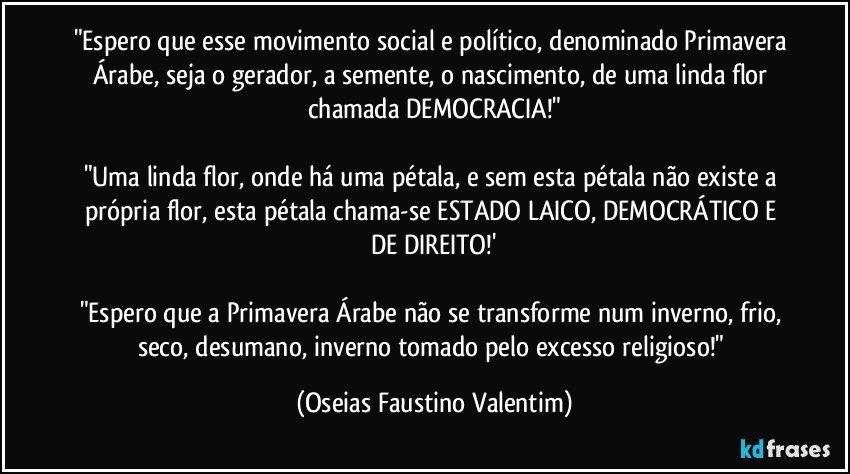 "Espero que esse movimento social e político, denominado Primavera Árabe, seja o gerador, a semente, o nascimento, de uma linda flor chamada DEMOCRACIA!"

"Uma linda flor, onde há uma pétala, e sem esta pétala não existe a própria flor, esta pétala chama-se ESTADO LAICO, DEMOCRÁTICO E DE DIREITO!'

"Espero que a Primavera Árabe não se transforme num inverno, frio, seco, desumano, inverno tomado pelo excesso religioso!" (Oseias Faustino Valentim)