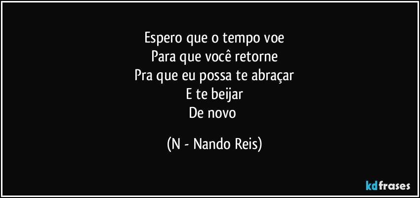 Espero que o tempo voe
Para que você retorne
Pra que eu possa te abraçar
E te beijar
De novo (N - Nando Reis)