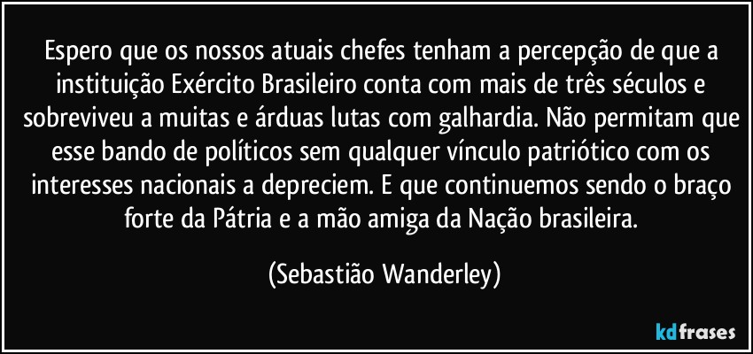 Espero que os nossos atuais chefes tenham a percepção de que a instituição Exército Brasileiro conta com mais de três séculos e sobreviveu a muitas e árduas lutas com galhardia. Não permitam que esse bando de políticos sem qualquer vínculo patriótico com os interesses nacionais a depreciem. E que continuemos sendo o braço forte da Pátria e a mão amiga da Nação brasileira. (Sebastião Wanderley)