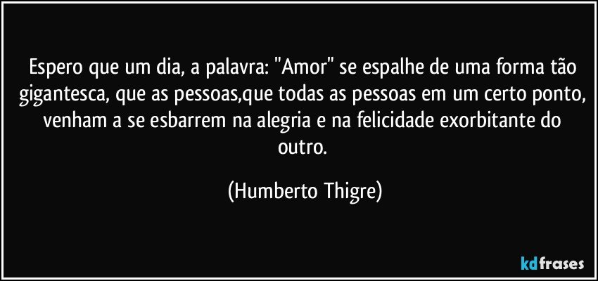 Espero que um dia, a palavra: "Amor" se espalhe de uma forma tão gigantesca, que as pessoas,que todas as pessoas em um certo ponto, venham a se esbarrem na alegria e na felicidade exorbitante do outro. (Humberto Thigre)