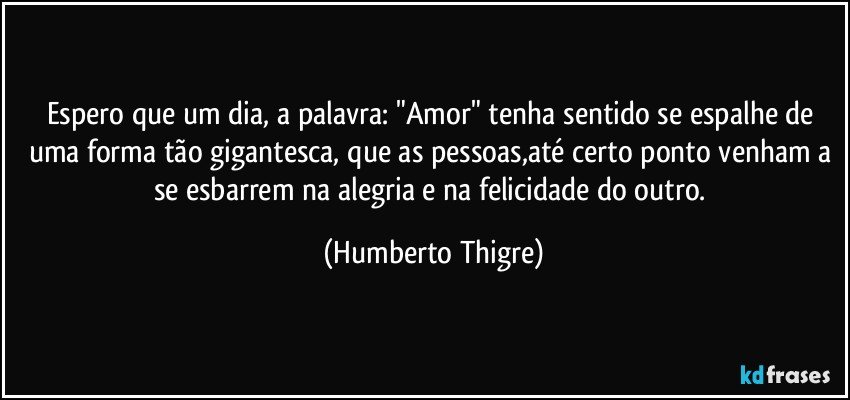 Espero que um dia, a palavra: "Amor" tenha sentido se espalhe de uma forma tão gigantesca, que as pessoas,até certo ponto venham a se esbarrem na alegria e na felicidade do outro. (Humberto Thigre)