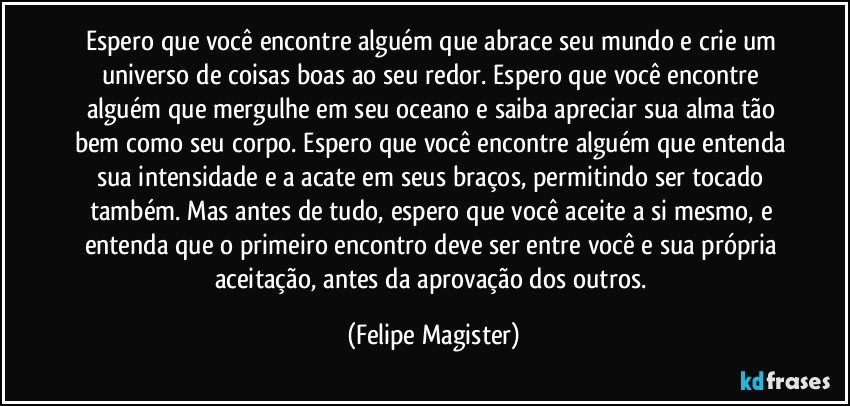 Espero que você encontre alguém que abrace seu mundo e crie um universo de coisas boas ao seu redor. Espero que você encontre alguém que mergulhe em seu oceano e saiba apreciar sua alma tão bem como seu corpo. Espero que você encontre alguém que entenda sua intensidade e a acate em seus braços, permitindo ser tocado também. Mas antes de tudo, espero que você aceite a si mesmo, e entenda que o primeiro encontro deve ser entre você e sua própria aceitação, antes da aprovação dos outros. (Felipe Magister)