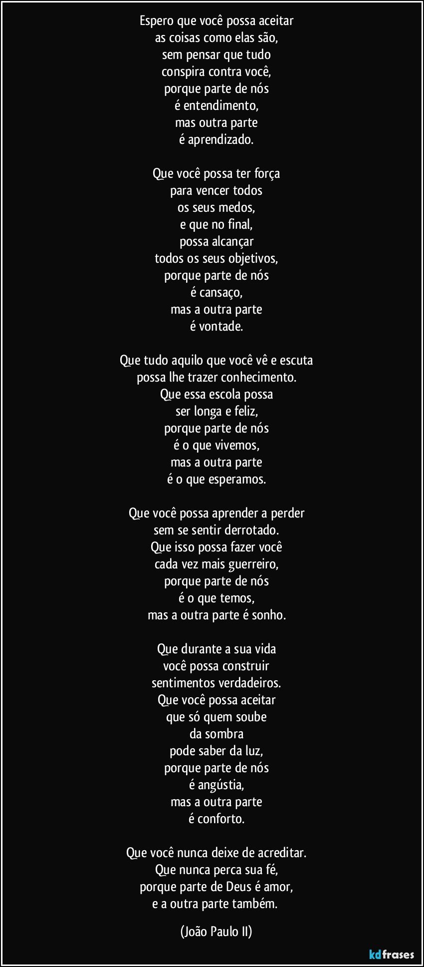 Espero que você possa aceitar
as coisas como elas são,
sem pensar que tudo
conspira contra você,
porque parte de nós
é entendimento,
mas outra parte
é aprendizado.

Que você possa ter força
para vencer todos
os seus medos,
e que no final,
possa alcançar
todos os seus objetivos,
porque parte de nós
é cansaço,
mas a outra parte
é vontade.

Que tudo aquilo que você vê e escuta
possa lhe trazer conhecimento.
Que essa escola possa
ser longa e feliz,
porque parte de nós
é o que vivemos,
mas a outra parte
é o que esperamos.

Que você possa aprender a perder
sem se sentir derrotado.
Que isso possa fazer você
cada vez mais guerreiro,
porque parte de nós
é o que temos,
mas a outra parte é sonho.

Que durante a sua vida
você possa construir
sentimentos verdadeiros.
Que você possa aceitar
que só quem soube
da sombra
pode saber da luz,
porque parte de nós
é angústia,
mas a outra parte
é conforto.

Que você nunca deixe de acreditar.
Que nunca perca sua fé,
porque parte de Deus é amor,
e a outra parte também. (João Paulo II)