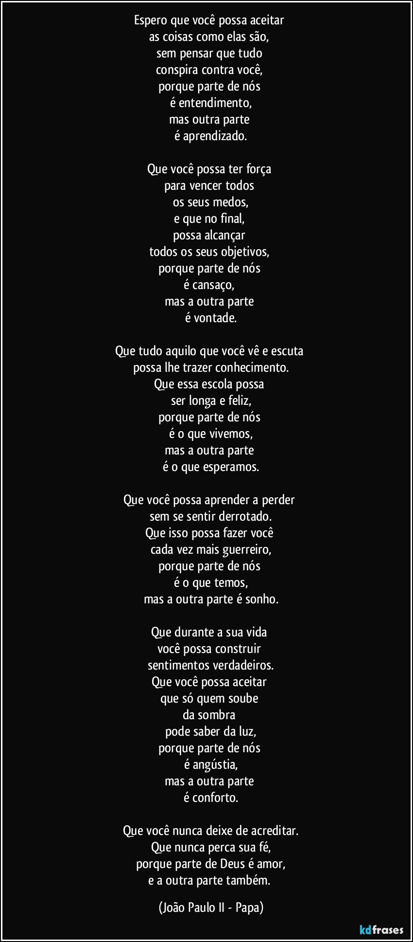 Espero que você possa aceitar 
as coisas como elas são, 
sem pensar que tudo 
conspira contra você, 
porque parte de nós 
é entendimento,
mas outra parte 
é aprendizado.

Que você possa ter força 
para vencer todos 
os seus medos,
e que no final, 
possa alcançar 
todos os seus objetivos, 
porque parte de nós 
é cansaço, 
mas a outra parte 
é vontade.

Que tudo aquilo que você vê e escuta 
possa lhe trazer conhecimento.
Que essa escola possa 
ser longa e feliz,
porque parte de nós 
é o que vivemos,
mas a outra parte 
é o que esperamos.

Que você possa aprender a perder 
sem se sentir derrotado.
Que isso possa fazer você 
cada vez mais guerreiro,
porque parte de nós 
é o que temos,
mas a outra parte é sonho.

Que durante a sua vida 
você possa construir 
sentimentos verdadeiros.
Que você possa aceitar 
que só quem soube 
da sombra 
pode saber da luz,
porque parte de nós 
é angústia,
mas a outra parte 
é conforto.

Que você nunca deixe de acreditar.
Que nunca perca sua fé,
porque parte de Deus é amor,
e a outra parte também. (João Paulo II - Papa)