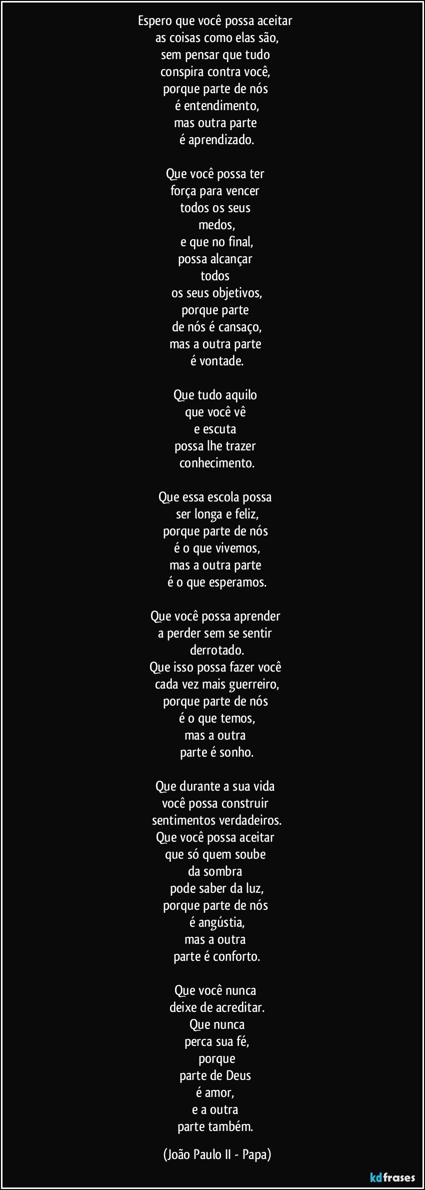 Espero que você possa aceitar 
as coisas como elas são,
sem pensar que tudo 
conspira contra você, 
porque parte de nós 
é entendimento,
mas outra parte 
é aprendizado.

Que você possa ter 
força para vencer 
todos os seus 
medos,
e que no final,
possa alcançar 
todos 
os seus objetivos,
porque parte 
de nós é cansaço,
mas a outra parte 
é vontade.

Que tudo aquilo 
que você vê 
e escuta 
possa lhe trazer 
conhecimento.

Que essa escola possa 
ser longa e feliz,
porque parte de nós 
é o que vivemos,
mas a outra parte 
é o que esperamos.

Que você possa aprender 
a perder sem se sentir 
derrotado.
Que isso possa fazer você 
cada vez mais guerreiro,
porque parte de nós 
é o que temos,
mas a outra 
parte é sonho.

Que durante a sua vida 
você possa construir 
sentimentos verdadeiros.
Que você possa aceitar 
que só quem soube 
da sombra 
pode saber da luz,
porque parte de nós 
é angústia,
mas a outra 
parte é conforto.

Que você nunca 
deixe de acreditar.
Que nunca
perca sua fé,
porque
parte de Deus 
é amor, 
e a outra 
parte também. (João Paulo II - Papa)