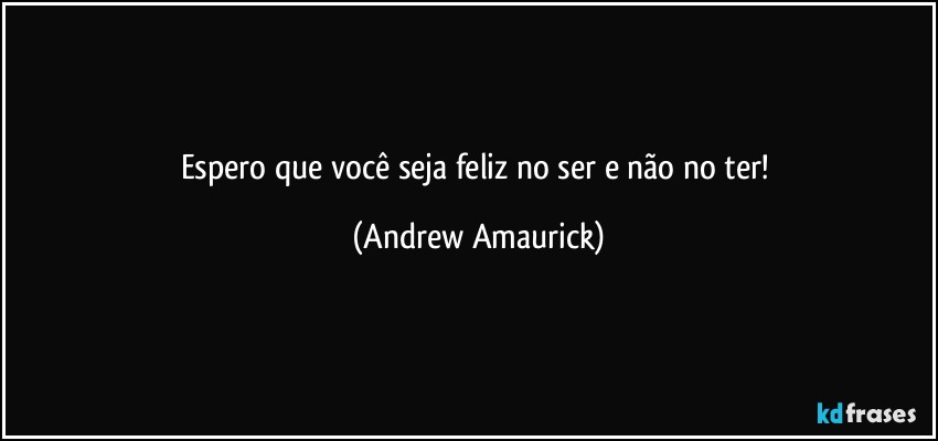 Espero que você seja feliz no ser e não no ter! (Andrew Amaurick)