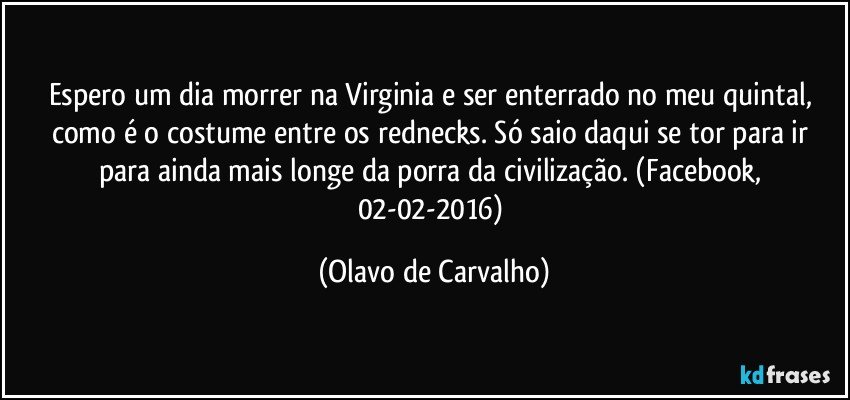 Espero um dia morrer na Virginia e ser enterrado no meu quintal, como é o costume entre os rednecks. Só saio daqui se tor para ir para ainda mais longe da porra da civilização. (Facebook, 02-02-2016) (Olavo de Carvalho)