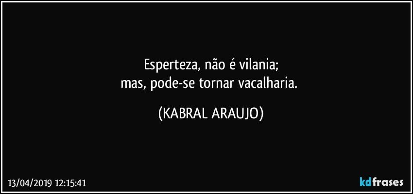 Esperteza, não é vilania;
mas, pode-se tornar vacalharia. (KABRAL ARAUJO)