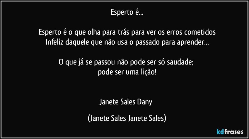 Esperto é...

Esperto é o que olha para trás para ver os erros cometidos
Infeliz daquele que não usa o passado para aprender...

O que já se passou não pode ser só saudade; 
pode ser uma lição!


Janete Sales Dany (Janete Sales Janete Sales)