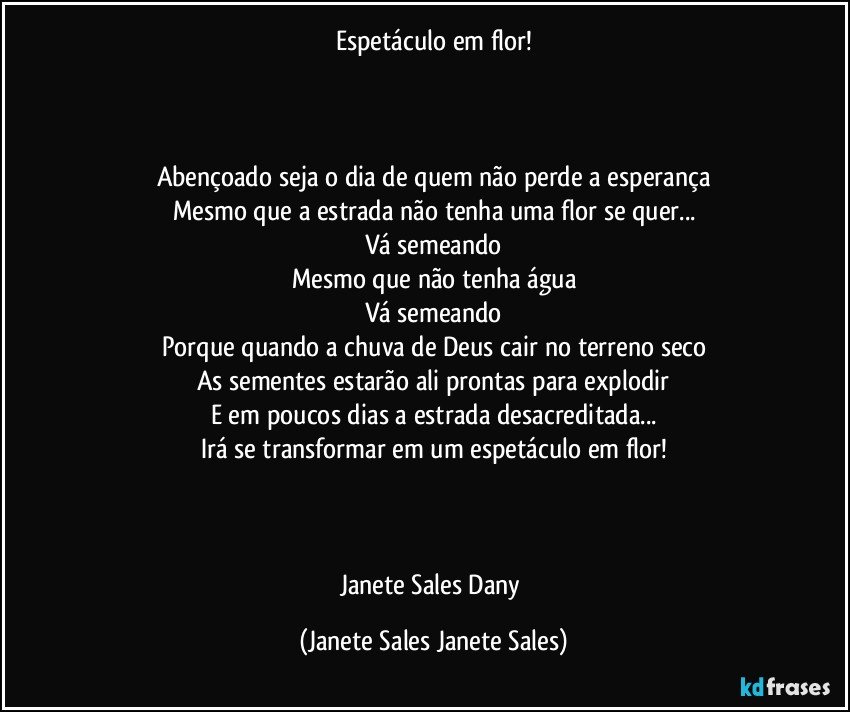 Espetáculo em flor!



Abençoado seja o dia de quem não perde a esperança
Mesmo que a estrada não tenha uma flor se quer...
Vá semeando
Mesmo que não tenha água
Vá semeando
Porque quando a chuva de Deus cair no terreno seco
As sementes estarão ali prontas para explodir
E em poucos dias a estrada desacreditada...
Irá se transformar em um espetáculo em flor!



Janete Sales Dany (Janete Sales Janete Sales)