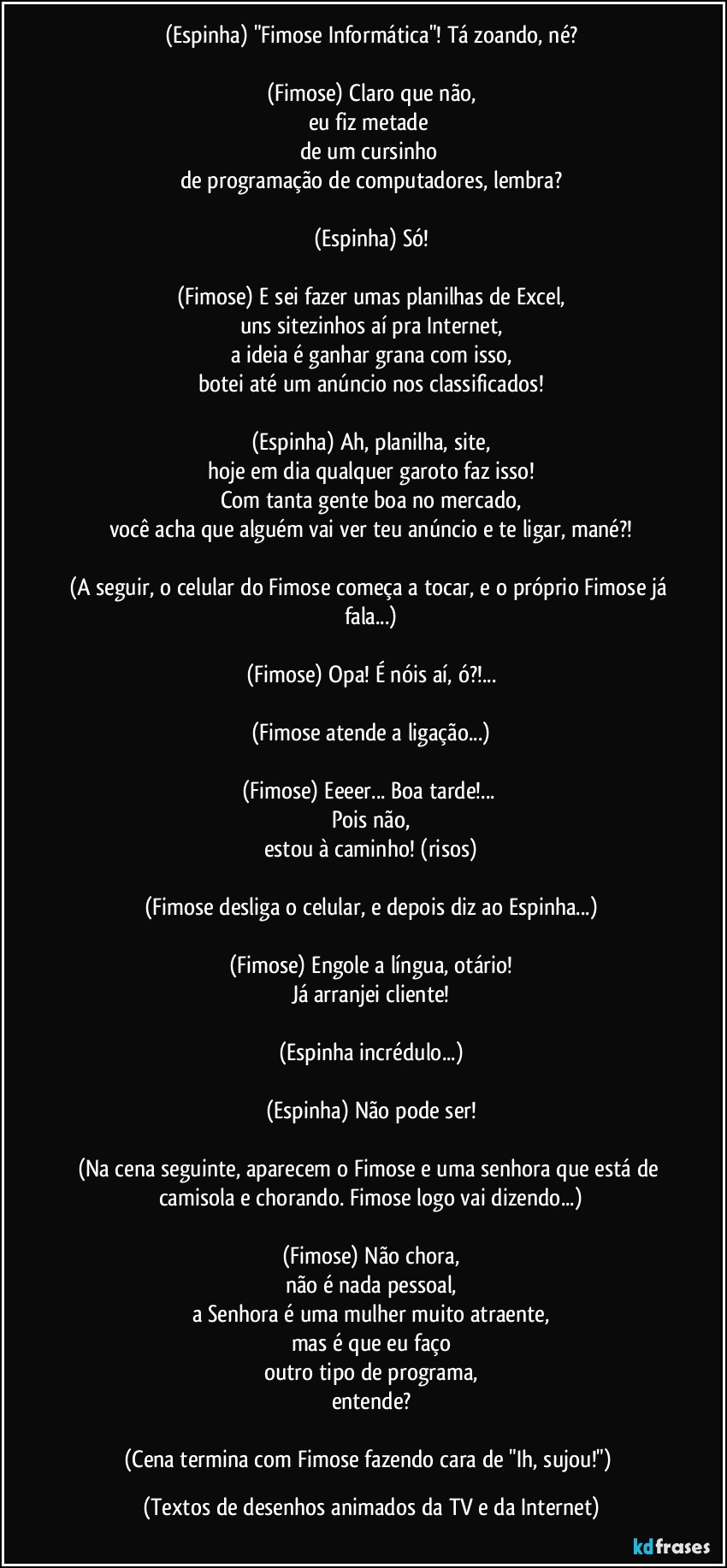 (Espinha) "Fimose Informática"! Tá zoando, né?

(Fimose) Claro que não,
eu fiz metade 
de um cursinho 
de programação de computadores, lembra?

(Espinha) Só!

(Fimose) E sei fazer umas planilhas de Excel,
uns sitezinhos aí pra Internet,
a ideia é ganhar grana com isso,
botei até um anúncio nos classificados!

(Espinha) Ah, planilha, site,
hoje em dia qualquer garoto faz isso!
Com tanta gente boa no mercado,
você acha que alguém vai ver teu anúncio e te ligar, mané?!

(A seguir, o celular do Fimose começa a tocar, e o próprio Fimose já fala...)

(Fimose) Opa! É nóis aí, ó?!...

(Fimose atende a ligação...)

(Fimose) Eeeer... Boa tarde!... 
Pois não,
estou à caminho! (risos)

(Fimose desliga o celular, e depois diz ao Espinha...)

(Fimose) Engole a língua, otário!
Já arranjei cliente!

(Espinha incrédulo...)

(Espinha) Não pode ser!

(Na cena seguinte, aparecem o Fimose e uma senhora que está de camisola e chorando. Fimose logo vai dizendo...)

(Fimose) Não chora,
não é nada pessoal,
a Senhora é uma mulher muito atraente,
mas é que eu faço
outro tipo de programa,
entende?

(Cena termina com Fimose fazendo cara de "Ih, sujou!") (Textos de desenhos animados da TV e da Internet)