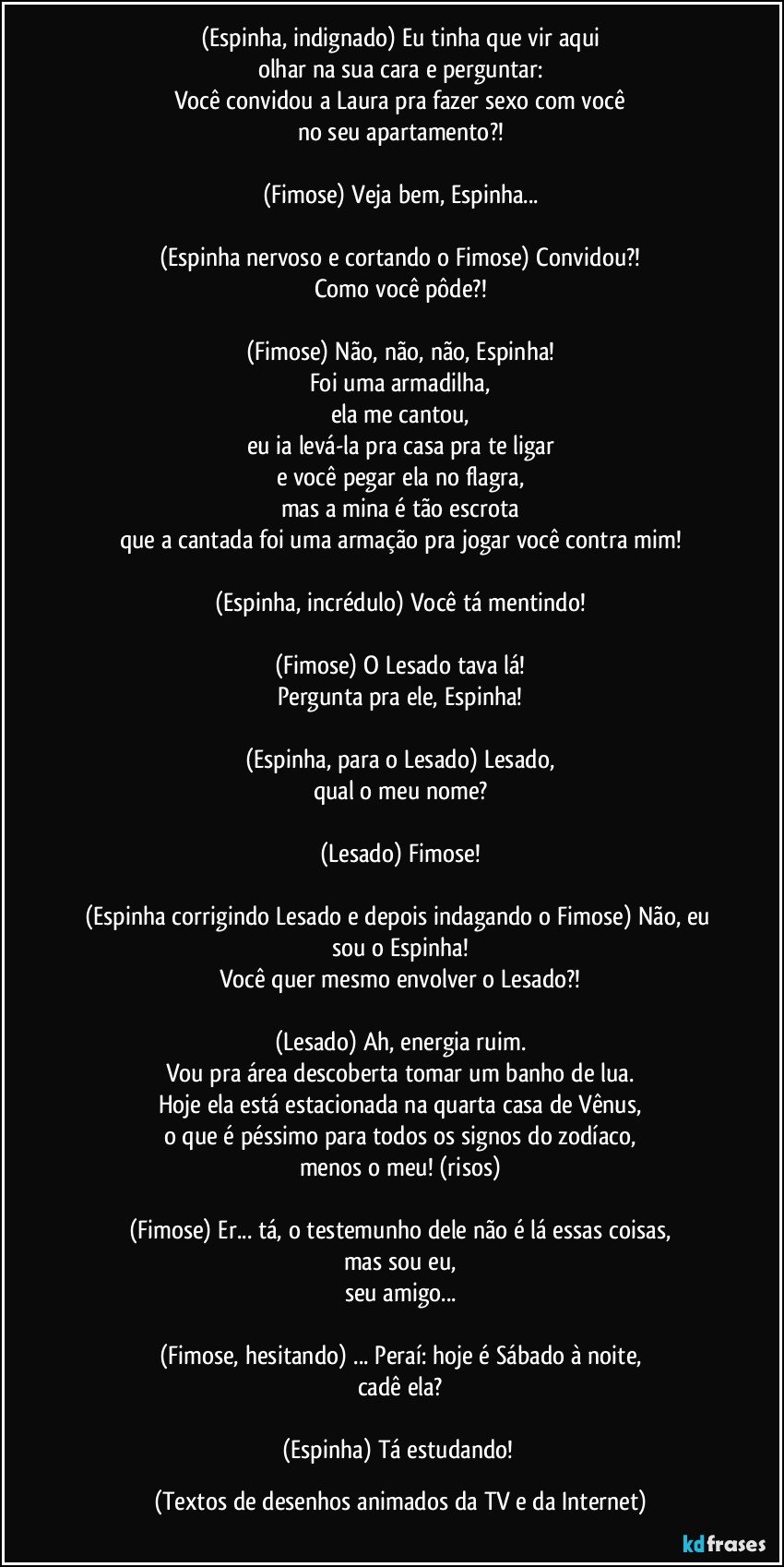 (Espinha, indignado) Eu tinha que vir aqui
olhar na sua cara e perguntar:
Você convidou a Laura pra fazer sexo com você
no seu apartamento?!

(Fimose) Veja bem, Espinha...

(Espinha nervoso e cortando o Fimose) Convidou?!
Como você pôde?!

(Fimose) Não, não, não, Espinha!
Foi uma armadilha,
ela me cantou,
eu ia levá-la pra casa pra te ligar
e você pegar ela no flagra,
mas a mina é tão escrota
que a cantada foi uma armação pra jogar você contra mim!

(Espinha, incrédulo) Você tá mentindo!

(Fimose) O Lesado tava lá!
Pergunta pra ele, Espinha!

(Espinha, para o Lesado) Lesado,
qual o meu nome?

(Lesado) Fimose!

(Espinha corrigindo Lesado e depois indagando o Fimose) Não, eu sou o Espinha!
Você quer mesmo envolver o Lesado?!

(Lesado) Ah, energia ruim.
Vou pra área descoberta tomar um banho de lua.
Hoje ela está estacionada na quarta casa de Vênus,
o que é péssimo para todos os signos do zodíaco,
menos o meu! (risos)

(Fimose) Er... tá, o testemunho dele não é lá essas coisas,
mas sou eu,
seu amigo...

(Fimose, hesitando) ... Peraí: hoje é Sábado à noite,
cadê ela?

(Espinha) Tá estudando! (Textos de desenhos animados da TV e da Internet)