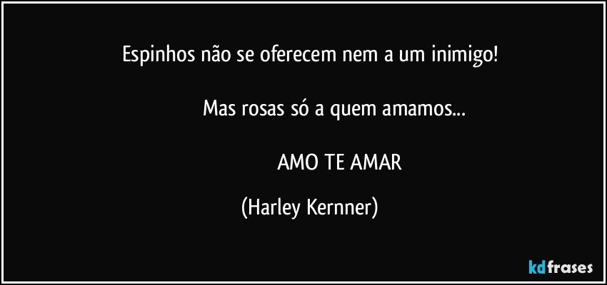 Espinhos não se oferecem nem a um inimigo!

                                 Mas rosas só a quem amamos...

                                              AMO TE AMAR (Harley Kernner)