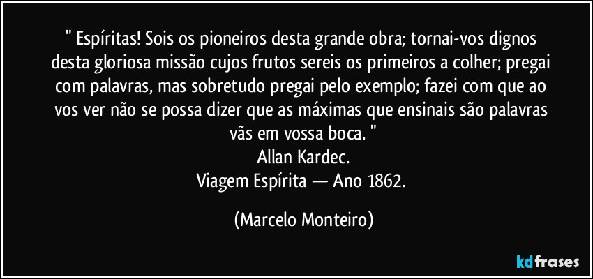 " Espíritas! Sois os pioneiros desta grande obra; tornai-vos dignos desta gloriosa missão cujos frutos sereis os primeiros a colher; pregai com palavras, mas sobretudo pregai pelo exemplo; fazei com que ao vos ver não se possa dizer que as máximas que ensinais são palavras vãs em vossa boca. "
Allan Kardec.
Viagem Espírita — Ano 1862. (Marcelo Monteiro)