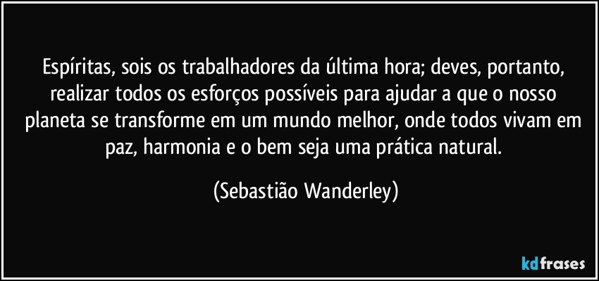 Espíritas, sois os trabalhadores da última hora; deves, portanto, realizar todos os esforços possíveis para ajudar a que o nosso planeta se transforme em um mundo melhor, onde todos vivam em paz, harmonia e o bem seja uma prática natural. (Sebastião Wanderley)