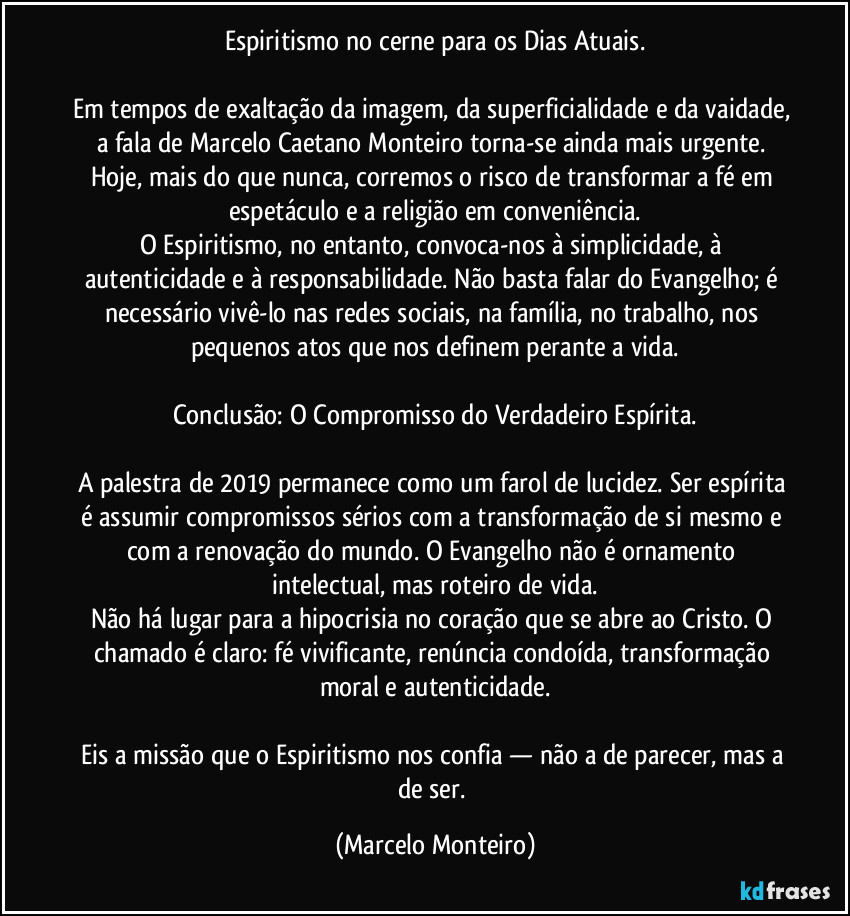 Espiritismo no cerne para os Dias Atuais.
Em tempos de exaltação da imagem, da superficialidade e da vaidade, a fala de Marcelo Caetano Monteiro torna-se ainda mais urgente. Hoje, mais do que nunca, corremos o risco de transformar a fé em espetáculo e a religião em conveniência.
O Espiritismo, no entanto, convoca-nos à simplicidade, à autenticidade e à responsabilidade. Não basta falar do Evangelho; é necessário vivê-lo nas redes sociais, na família, no trabalho, nos pequenos atos que nos definem perante a vida.
Conclusão: O Compromisso do Verdadeiro Espírita.
A palestra de 2019 permanece como um farol de lucidez. Ser espírita é assumir compromissos sérios com a transformação de si mesmo e com a renovação do mundo. O Evangelho não é ornamento intelectual, mas roteiro de vida.
Não há lugar para a hipocrisia no coração que se abre ao Cristo. O chamado é claro: fé vivificante, renúncia condoída, transformação moral e autenticidade.
Eis a missão que o Espiritismo nos confia — não a de parecer, mas a de ser. (Marcelo Monteiro)