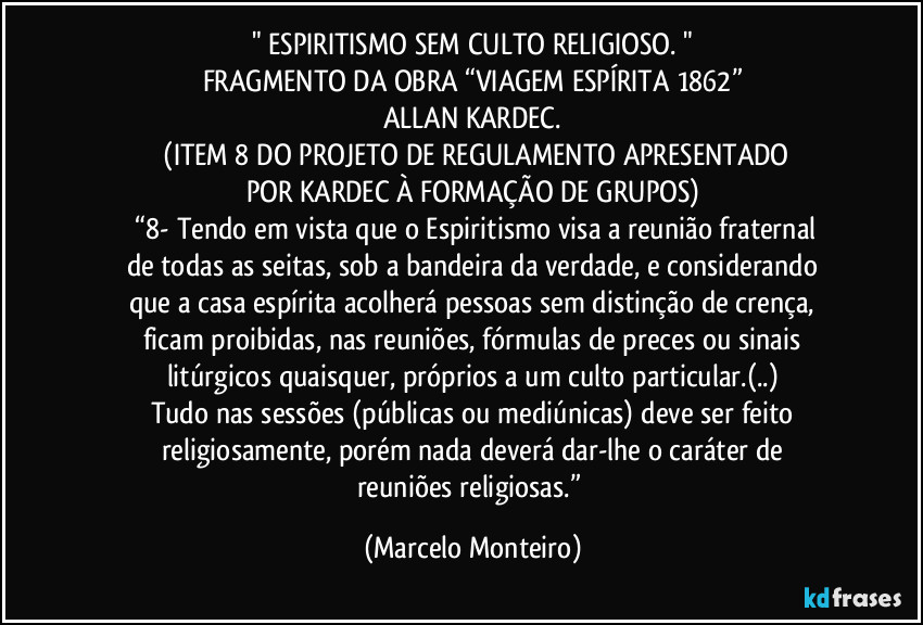 " ESPIRITISMO SEM CULTO RELIGIOSO. "
FRAGMENTO DA OBRA “VIAGEM ESPÍRITA 1862”
ALLAN KARDEC.
 (ITEM 8 DO PROJETO DE REGULAMENTO APRESENTADO
POR KARDEC À FORMAÇÃO DE GRUPOS)
 “8- Tendo em vista que o Espiritismo visa a reunião fraternal
de todas as seitas, sob a bandeira da verdade, e considerando
que a casa espírita acolherá pessoas sem distinção de crença,
ficam proibidas, nas reuniões, fórmulas de preces ou sinais
litúrgicos quaisquer, próprios a um culto particular.(..)
Tudo nas sessões (públicas ou mediúnicas) deve ser feito
religiosamente, porém nada deverá dar-lhe o caráter de
reuniões religiosas.” (Marcelo Monteiro)