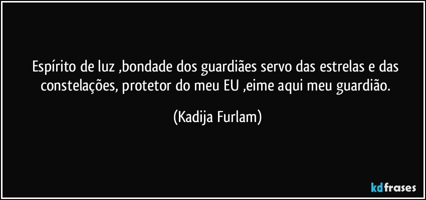 Espírito  de luz ,bondade dos guardiães  servo das estrelas e das constelações,  protetor do meu EU ,eime   aqui  meu guardião. (Kadija Furlam)