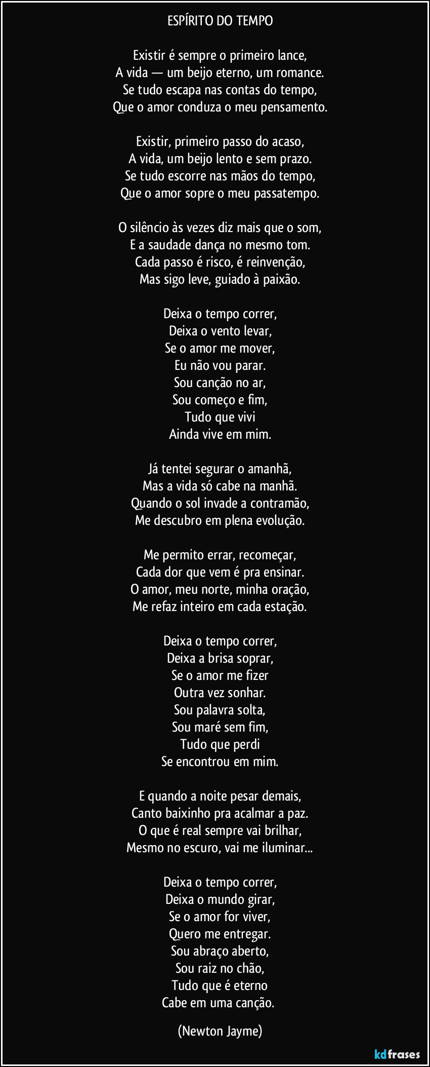 ESPÍRITO DO TEMPO

Existir é sempre o primeiro lance,
A vida — um beijo eterno, um romance.
Se tudo escapa nas contas do tempo,
Que o amor conduza o meu pensamento.

Existir, primeiro passo do acaso,
A vida, um beijo lento e sem prazo.
Se tudo escorre nas mãos do tempo,
Que o amor sopre o meu passatempo.

O silêncio às vezes diz mais que o som,
E a saudade dança no mesmo tom.
Cada passo é risco, é reinvenção,
Mas sigo leve, guiado à paixão.

Deixa o tempo correr,
Deixa o vento levar,
Se o amor me mover,
Eu não vou parar.
Sou canção no ar,
Sou começo e fim,
Tudo que vivi
Ainda vive em mim.

Já tentei segurar o amanhã,
Mas a vida só cabe na manhã.
Quando o sol invade a contramão,
Me descubro em plena evolução.

Me permito errar, recomeçar,
Cada dor que vem é pra ensinar.
O amor, meu norte, minha oração,
Me refaz inteiro em cada estação.

Deixa o tempo correr,
Deixa a brisa soprar,
Se o amor me fizer
Outra vez sonhar.
Sou palavra solta,
Sou maré sem fim,
Tudo que perdi
Se encontrou em mim.

E quando a noite pesar demais,
Canto baixinho pra acalmar a paz.
O que é real sempre vai brilhar,
Mesmo no escuro, vai me iluminar...

Deixa o tempo correr,
Deixa o mundo girar,
Se o amor for viver,
Quero me entregar.
Sou abraço aberto,
Sou raiz no chão,
Tudo que é eterno
Cabe em uma canção. (Newton Jayme)