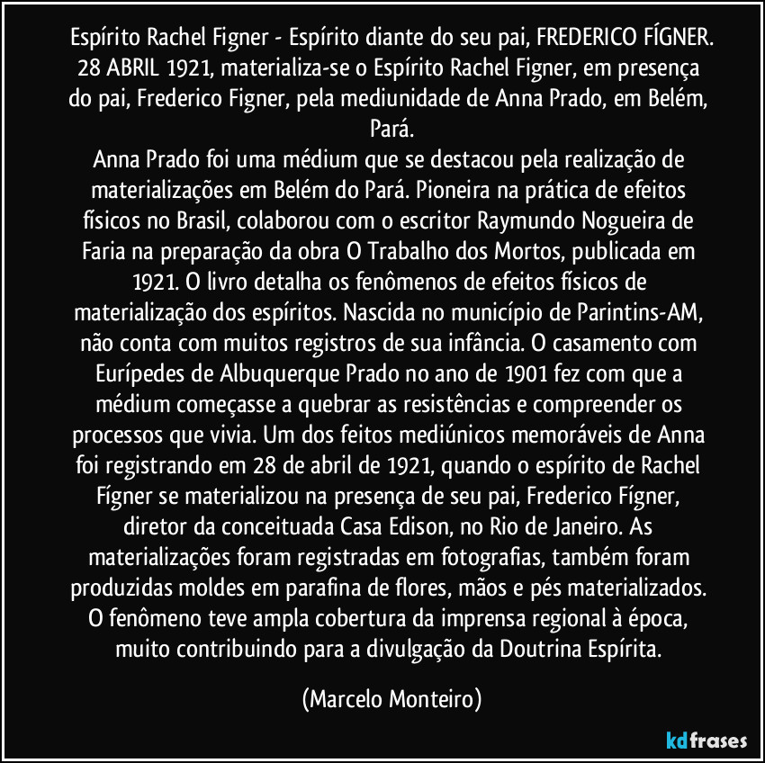 Espírito Rachel Figner - Espírito diante do seu pai, FREDERICO FÍGNER.
28/ABRIL/1921, materializa-se o Espírito Rachel Figner, em presença do pai, Frederico Figner, pela mediunidade de Anna Prado, em Belém, Pará.
Anna Prado foi uma médium que se destacou pela realização de materializações em Belém do Pará. Pioneira na prática de efeitos físicos no Brasil, colaborou com o escritor Raymundo Nogueira de Faria na preparação da obra O Trabalho dos Mortos, publicada em 1921. O livro detalha os fenômenos de efeitos físicos de materialização dos espíritos. Nascida no município de Parintins-AM, não conta com muitos registros de sua infância. O casamento com Eurípedes de Albuquerque Prado no ano de 1901 fez com que a médium começasse a quebrar as resistências e compreender os processos que vivia. Um dos feitos mediúnicos memoráveis de Anna foi registrando em 28 de abril de 1921, quando o espírito de Rachel Fígner se materializou na presença de seu pai, Frederico Fígner, diretor da conceituada Casa Edison, no Rio de Janeiro. As materializações foram registradas em fotografias, também foram produzidas moldes em parafina de flores, mãos e pés materializados. O fenômeno teve ampla cobertura da imprensa regional à época, muito contribuindo para a divulgação da Doutrina Espírita. (Marcelo Monteiro)
