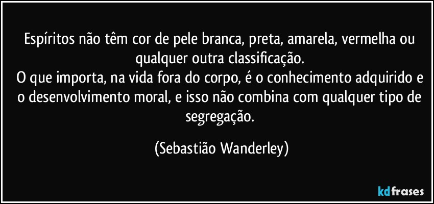 Espíritos não têm cor de pele branca, preta, amarela, vermelha ou qualquer outra classificação. 
O que importa, na vida fora do corpo, é o conhecimento adquirido e o desenvolvimento moral, e isso não combina com qualquer tipo de segregação. (Sebastião Wanderley)