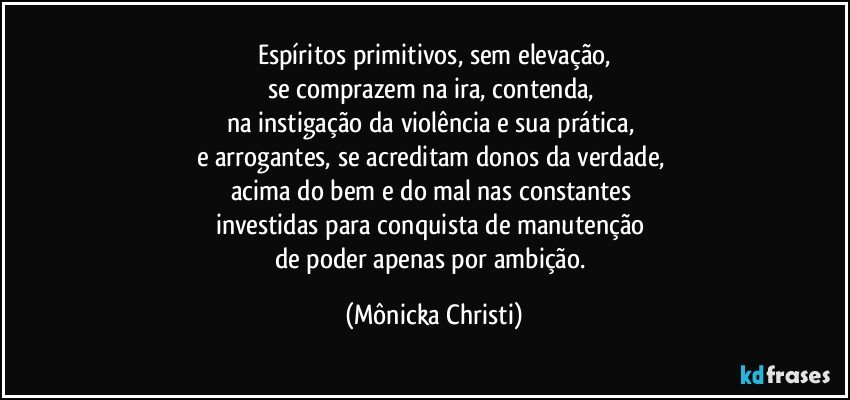 Espíritos primitivos, sem elevação,
se comprazem na ira, contenda, 
na instigação da violência e sua prática, 
e arrogantes, se acreditam donos da verdade, 
acima do bem e do mal nas constantes 
investidas para conquista de manutenção 
de poder apenas por ambição. (Mônicka Christi)