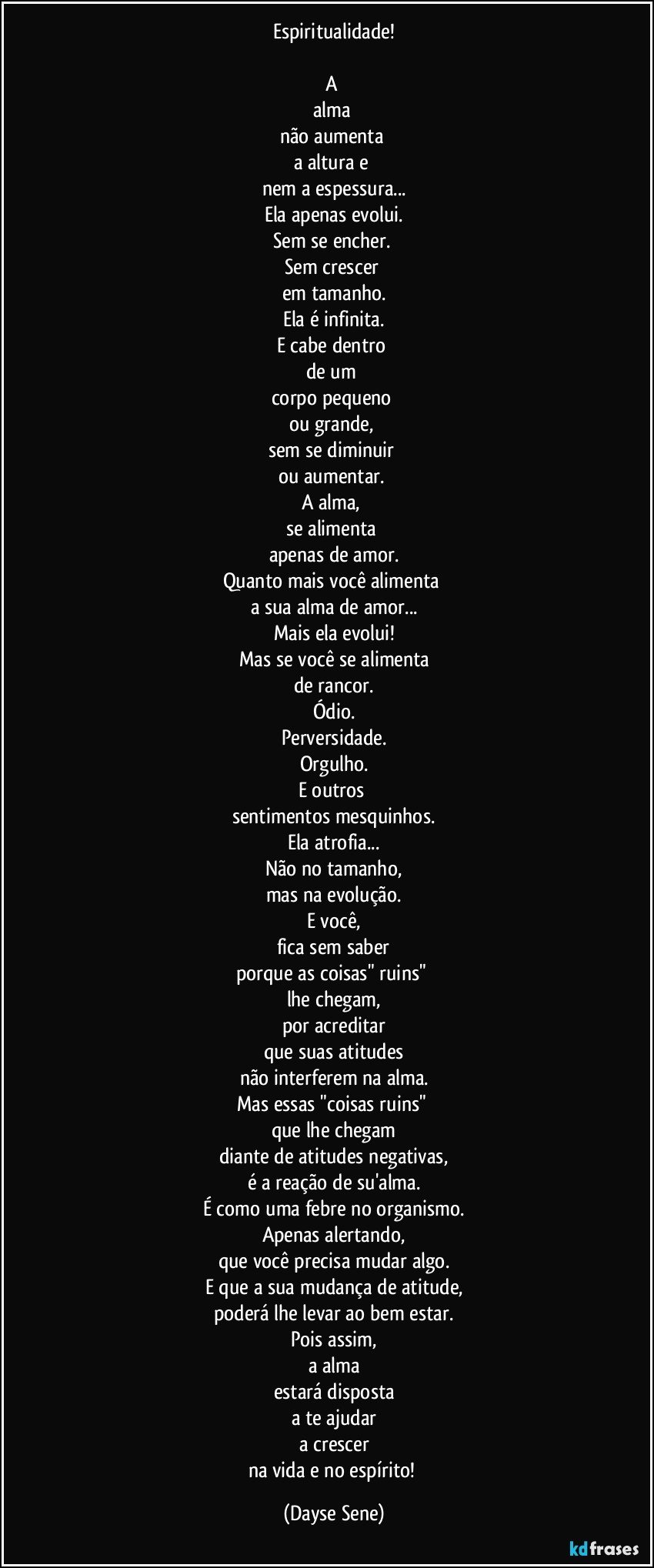 Espiritualidade!

A 
alma 
não aumenta 
a altura e 
nem a espessura...
Ela apenas evolui.
Sem se encher. 
Sem crescer 
em tamanho.
Ela é infinita.
E cabe dentro 
de um 
corpo pequeno 
ou grande, 
sem se diminuir 
ou aumentar. 
A alma, 
se alimenta 
apenas de amor.
Quanto mais você alimenta 
a sua alma de amor...
Mais ela evolui!
Mas se você se alimenta
de rancor.
Ódio.
Perversidade.
Orgulho.
E outros 
sentimentos mesquinhos.
Ela atrofia...
Não no tamanho,
mas na evolução.
E você,
fica sem saber
porque as coisas" ruins" 
lhe chegam,
por acreditar
que suas atitudes
não interferem na alma.
Mas essas "coisas ruins" 
que lhe chegam
diante de atitudes negativas,
é a reação de su'alma.
É como uma febre no organismo.
Apenas alertando,
que você precisa mudar algo.
E que a sua mudança de atitude,
poderá lhe levar ao bem estar.
Pois assim,
a alma
estará disposta
a te ajudar
a crescer
na vida e no espírito! (Dayse Sene)