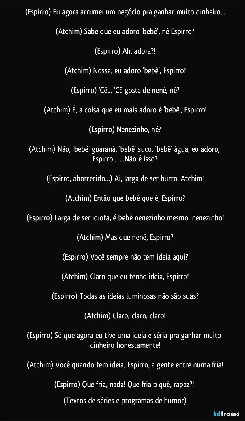 (Espirro) Eu agora arrumei um negócio pra ganhar muito dinheiro...

(Atchim) Sabe que eu adoro 'bebê', né Espirro?

(Espirro) Ah, adora?!

(Atchim) Nossa, eu adoro 'bebê', Espirro!

(Espirro) 'Cê... 'Cê gosta de nenê, né?

(Atchim) É, a coisa que eu mais adoro é 'bebê', Espirro!

(Espirro) Nenezinho, né?

(Atchim) Não, 'bebê' guaraná, 'bebê' suco, 'bebê' água, eu adoro, Espirro... ...Não é isso?

(Espirro, aborrecido...) Ai, larga de ser burro, Atchim!

(Atchim) Então que bebê que é, Espirro?

(Espirro) Larga de ser idiota, é bebê nenezinho mesmo, nenezinho!

(Atchim) Mas que nenê, Espirro?

(Espirro) Você sempre não tem ideia aqui?

(Atchim) Claro que eu tenho ideia, Espirro!

(Espirro) Todas as ideias luminosas não são suas?

(Atchim) Claro, claro, claro!

(Espirro) Só que agora eu tive uma ideia e séria pra ganhar muito dinheiro honestamente!

(Atchim) Você quando tem ideia, Espirro, a gente entre numa fria!

(Espirro) Que fria, nada! Que fria o quê, rapaz?! (Textos de séries e programas de humor)