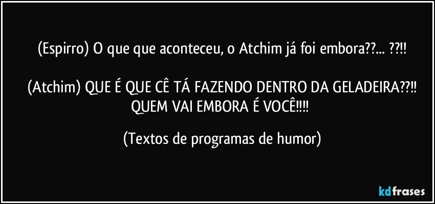 (Espirro) O que que aconteceu, o Atchim já foi embora??... ??!!

(Atchim) QUE É QUE CÊ TÁ FAZENDO DENTRO DA GELADEIRA??!!
QUEM VAI EMBORA É VOCÊ!!! (Textos de programas de humor)