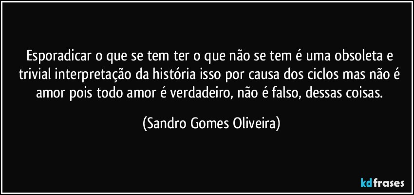 Esporadicar o que se tem ter o que não se tem é uma obsoleta e trivial interpretação da história isso por causa dos ciclos mas não é amor pois todo amor é verdadeiro, não é falso, dessas coisas. (Sandro Gomes Oliveira)