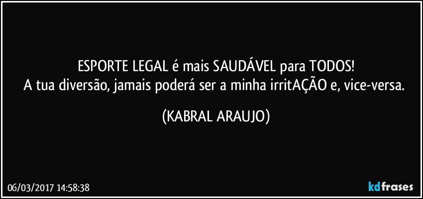 ESPORTE LEGAL é mais SAUDÁVEL para TODOS!
A tua diversão, jamais poderá ser a minha irritAÇÃO e, vice-versa. (KABRAL ARAUJO)