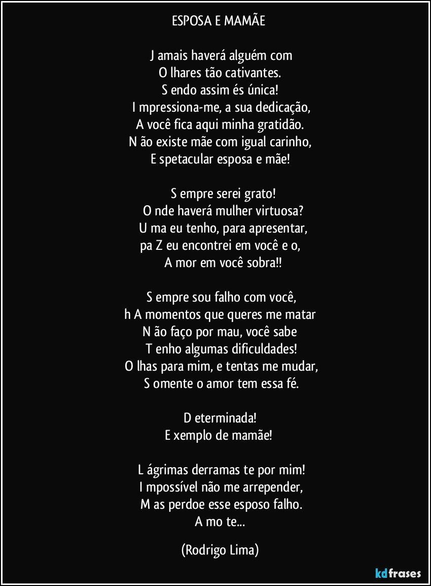 ESPOSA E MAMÃE 

 J amais haverá alguém com
O lhares tão cativantes.
S endo assim és única!
 I mpressiona-me, a sua dedicação,
A você fica aqui minha gratidão.
N ão existe mãe com igual carinho,
E spetacular esposa e mãe!

     S empre serei grato!
     O nde haverá mulher virtuosa?
     U ma eu tenho, para apresentar,
pa Z eu encontrei em você e o,
     A mor em você sobra!!

    S empre sou falho com você,
h A momentos que queres me matar
   N ão faço por mau, você sabe 
   T enho algumas dificuldades!
   O lhas para mim, e tentas me mudar,
   S omente o amor tem essa fé.

D eterminada!
E xemplo de mamãe!  

  L ágrimas derramas te por mim!
  I mpossível não me arrepender,
 M as perdoe esse esposo falho.
 A mo te... (Rodrigo Lima)