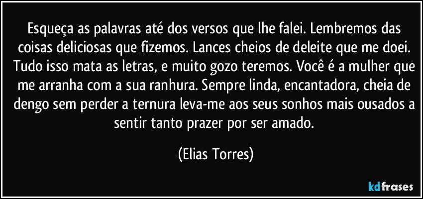 Esqueça as palavras até dos versos que lhe falei. Lembremos das coisas deliciosas que fizemos. Lances cheios de deleite que me doei. Tudo isso mata as letras, e muito gozo teremos. Você é a mulher que me arranha com a sua ranhura. Sempre linda, encantadora, cheia de dengo sem perder a ternura leva-me aos seus sonhos mais ousados a sentir tanto prazer por ser amado. (Elias Torres)