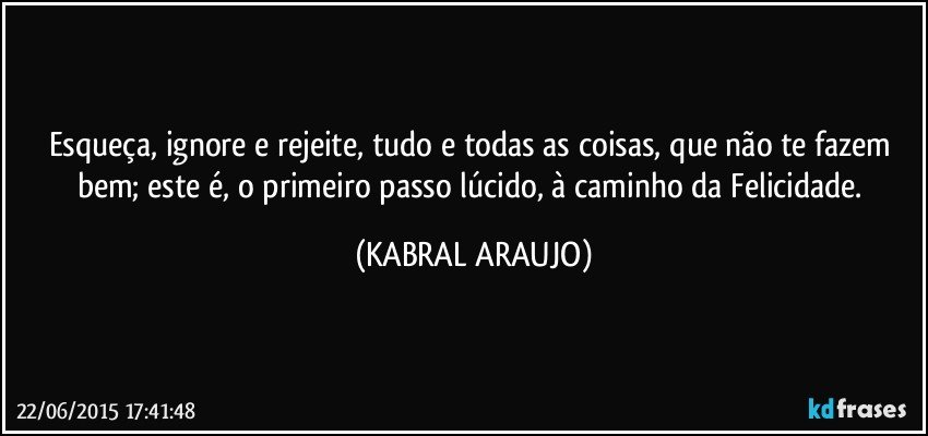 Esqueça, ignore e rejeite, tudo e todas as coisas, que não te fazem bem; este é, o primeiro passo lúcido, à caminho da Felicidade. (KABRAL ARAUJO)