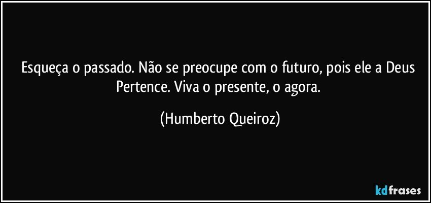 Esqueça o passado. Não se preocupe com o futuro, pois ele a Deus Pertence. Viva o presente, o agora. (Humberto Queiroz)